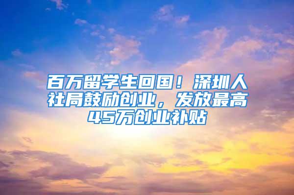 百万留学生回国！深圳人社局鼓励创业，发放最高45万创业补贴