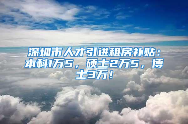 深圳市人才引进租房补贴：本科1万5，硕士2万5，博士3万！