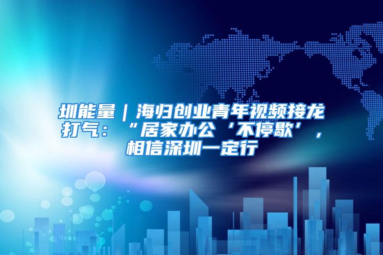 圳能量｜海归创业青年视频接龙打气：“居家办公‘不停歇’，相信深圳一定行