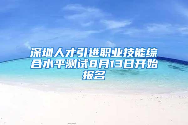 深圳人才引进职业技能综合水平测试8月13日开始报名