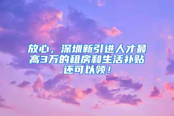 放心，深圳新引进人才最高3万的租房和生活补贴还可以领！