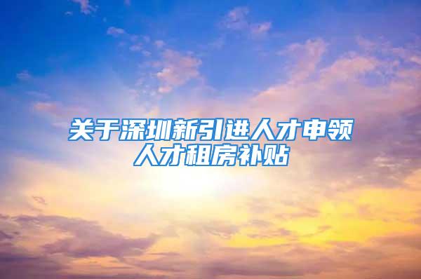 关于深圳新引进人才申领人才租房补贴