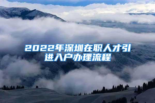 2022年深圳在职人才引进入户办理流程