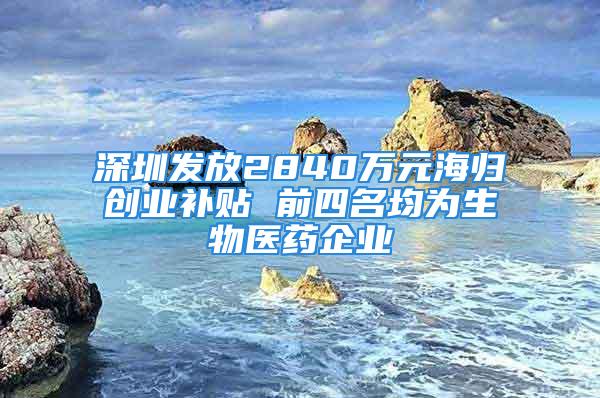 深圳发放2840万元海归创业补贴 前四名均为生物医药企业