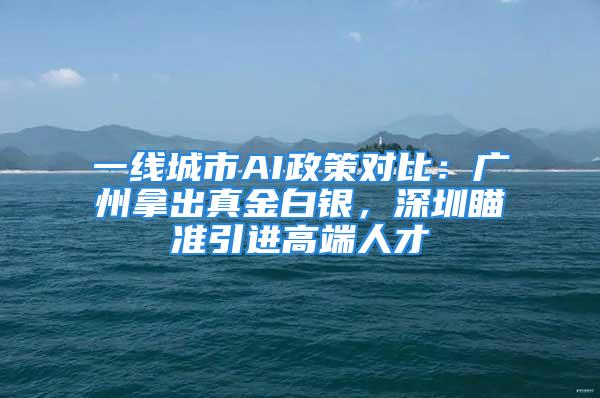 一线城市AI政策对比：广州拿出真金白银，深圳瞄准引进高端人才