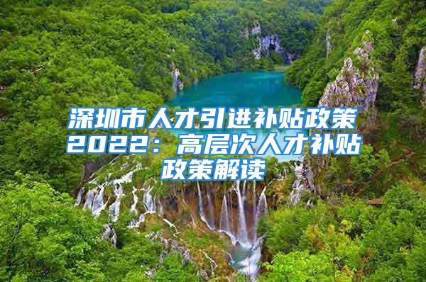 深圳市人才引进补贴政策2022：高层次人才补贴政策解读