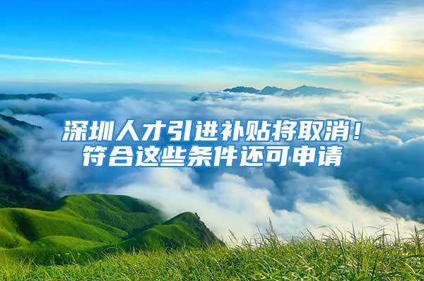 深圳人才引进补贴将取消！符合这些条件还可申请