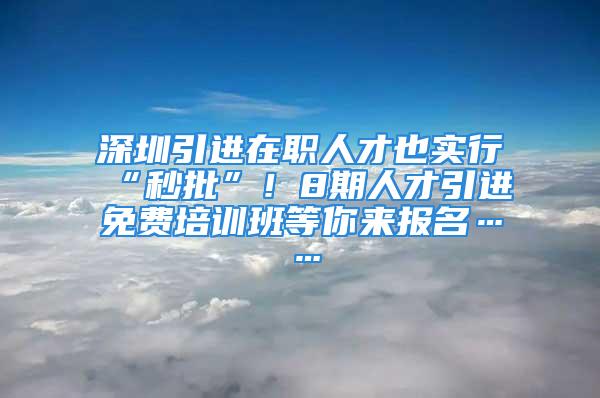 深圳引进在职人才也实行“秒批”！8期人才引进免费培训班等你来报名……