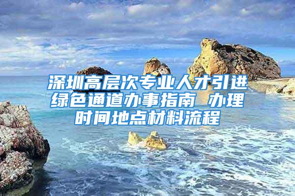 深圳高层次专业人才引进绿色通道办事指南 办理时间地点材料流程