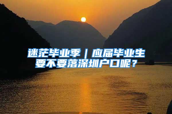 迷茫毕业季｜应届毕业生要不要落深圳户口呢？