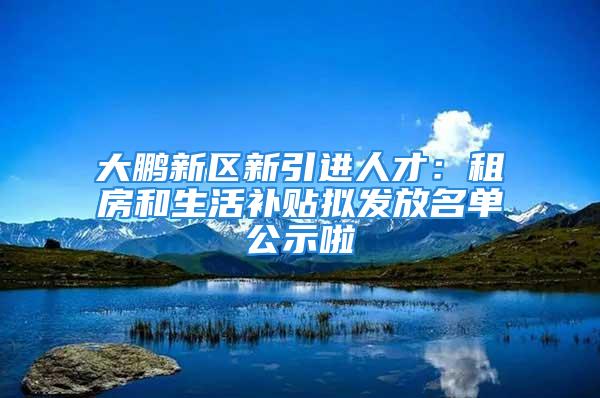 大鹏新区新引进人才：租房和生活补贴拟发放名单公示啦