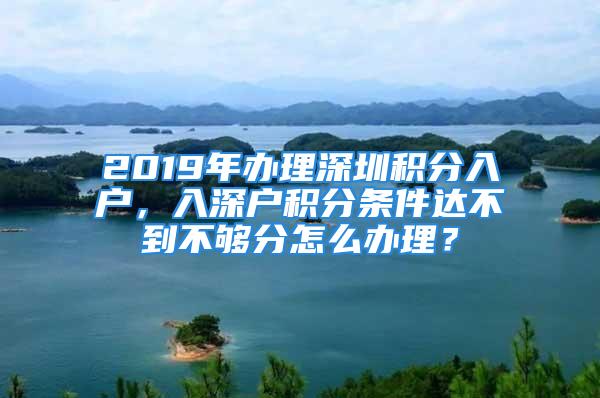 2019年办理深圳积分入户，入深户积分条件达不到不够分怎么办理？