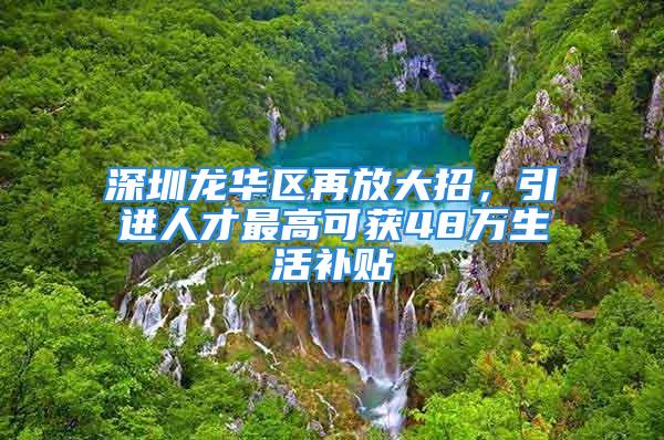 深圳龙华区再放大招，引进人才最高可获48万生活补贴