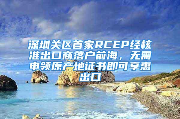 深圳关区首家RCEP经核准出口商落户前海，无需申领原产地证书即可享惠出口