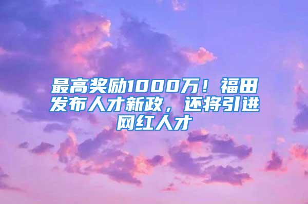 最高奖励1000万！福田发布人才新政，还将引进网红人才