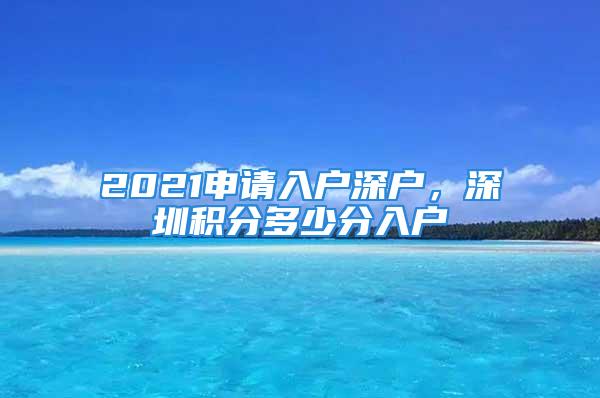 2021申请入户深户，深圳积分多少分入户