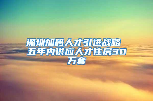 深圳加码人才引进战略 五年内供应人才住房30万套