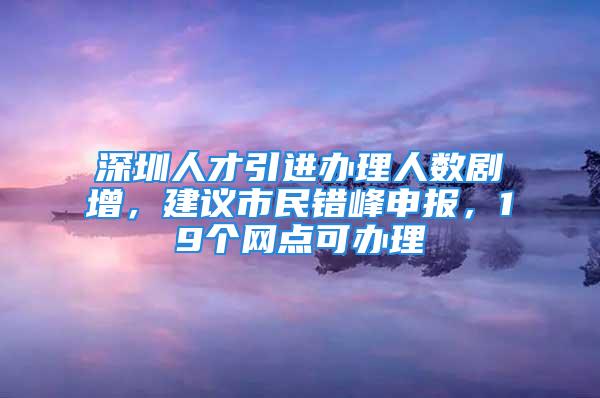 深圳人才引进办理人数剧增，建议市民错峰申报，19个网点可办理