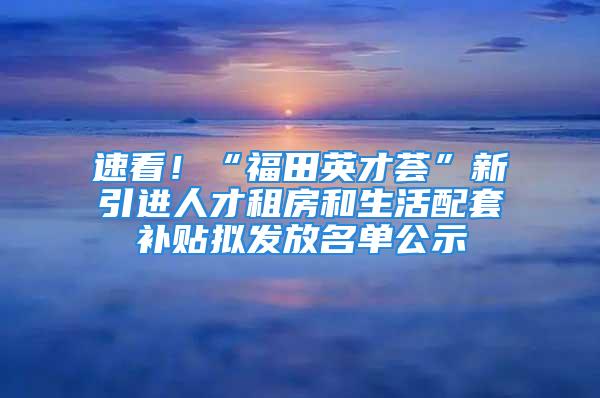 速看！“福田英才荟”新引进人才租房和生活配套补贴拟发放名单公示