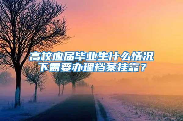 高校应届毕业生什么情况下需要办理档案挂靠？