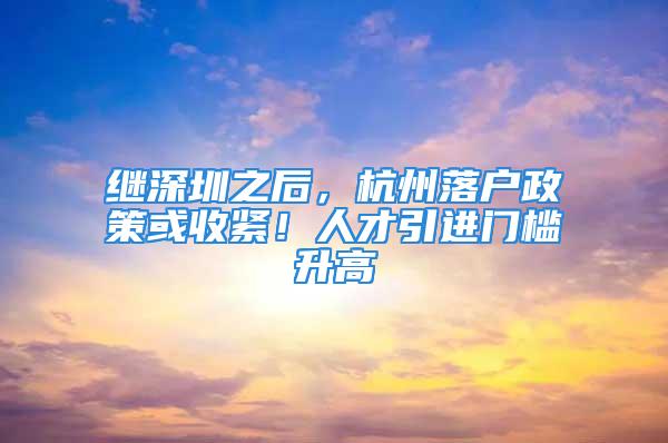 继深圳之后，杭州落户政策或收紧！人才引进门槛升高