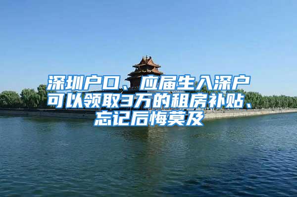 深圳户口、应届生入深户可以领取3万的租房补贴、忘记后悔莫及