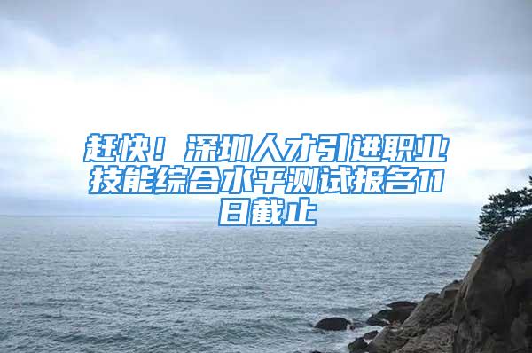 赶快！深圳人才引进职业技能综合水平测试报名11日截止