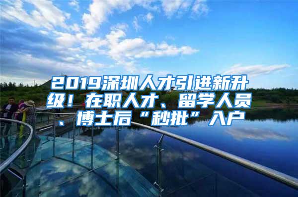 2019深圳人才引进新升级！在职人才、留学人员、博士后“秒批”入户