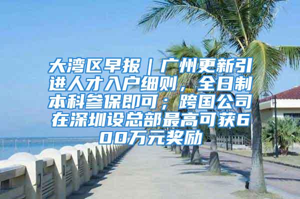 大湾区早报｜广州更新引进人才入户细则，全日制本科参保即可；跨国公司在深圳设总部最高可获600万元奖励