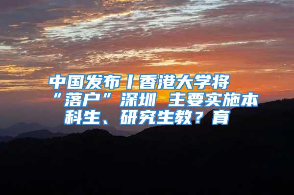 中国发布丨香港大学将“落户”深圳 主要实施本科生、研究生教？育