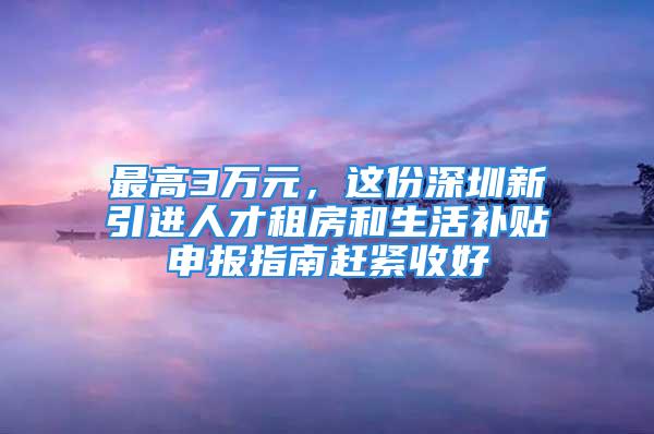 最高3万元，这份深圳新引进人才租房和生活补贴申报指南赶紧收好