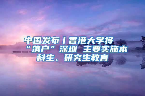 中国发布丨香港大学将“落户”深圳 主要实施本科生、研究生教育