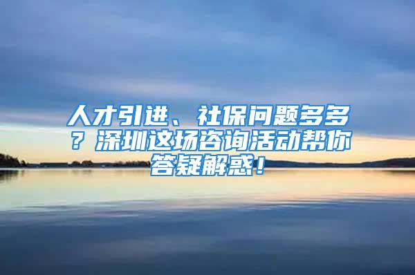 人才引进、社保问题多多？深圳这场咨询活动帮你答疑解惑！