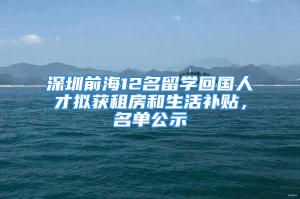 深圳前海12名留学回国人才拟获租房和生活补贴，名单公示