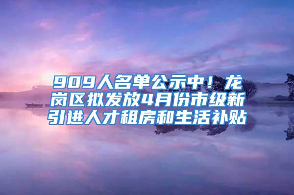 909人名单公示中！龙岗区拟发放4月份市级新引进人才租房和生活补贴