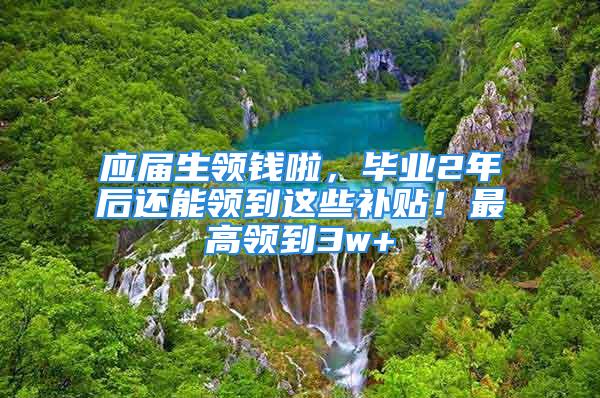 应届生领钱啦，毕业2年后还能领到这些补贴！最高领到3w+