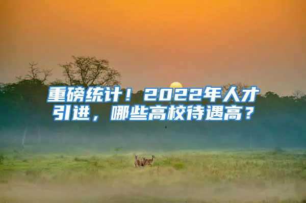 重磅统计！2022年人才引进，哪些高校待遇高？