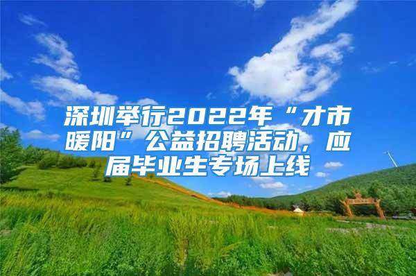 深圳举行2022年“才市暖阳”公益招聘活动，应届毕业生专场上线