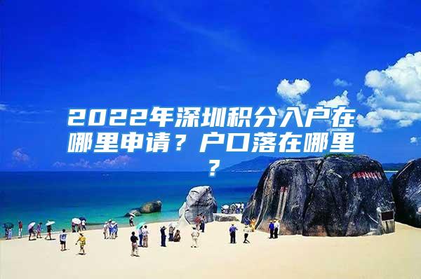 2022年深圳积分入户在哪里申请？户口落在哪里？