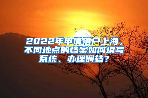 2022年申请落户上海，不同地点的档案如何填写系统、办理调档？