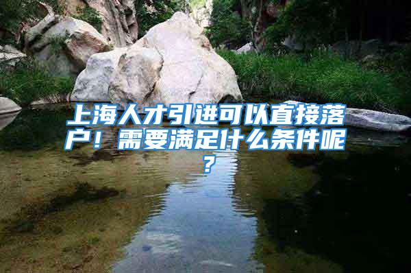 上海人才引进可以直接落户！需要满足什么条件呢？