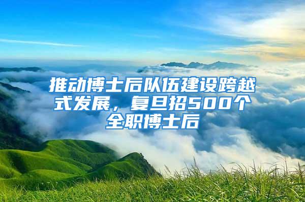 推动博士后队伍建设跨越式发展，复旦招500个全职博士后