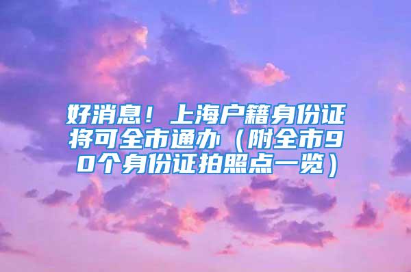 好消息！上海户籍身份证将可全市通办（附全市90个身份证拍照点一览）