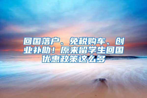 回国落户、免税购车、创业补助！原来留学生回国优惠政策这么多