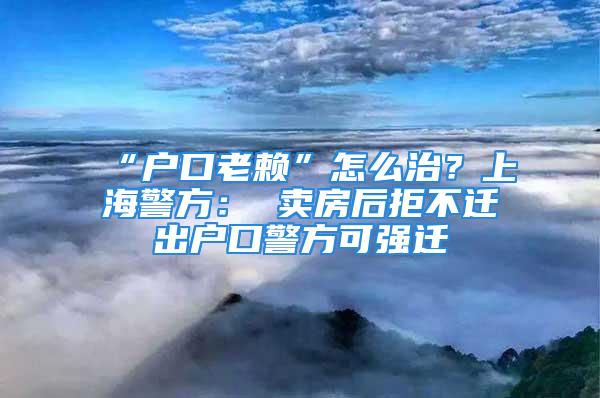 “户口老赖”怎么治？上海警方： 卖房后拒不迁出户口警方可强迁