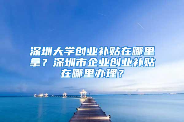 深圳大学创业补贴在哪里拿？深圳市企业创业补贴在哪里办理？