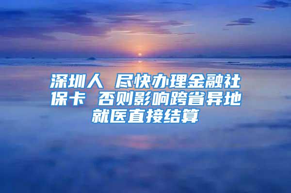 深圳人 尽快办理金融社保卡 否则影响跨省异地就医直接结算