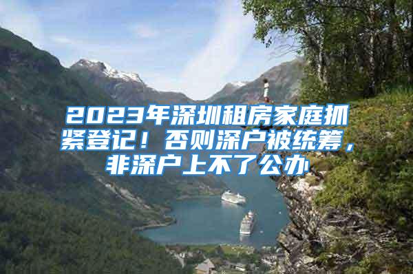 2023年深圳租房家庭抓紧登记！否则深户被统筹，非深户上不了公办