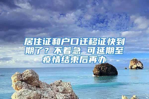 居住证和户口迁移证快到期了？不着急 可延期至疫情结束后再办