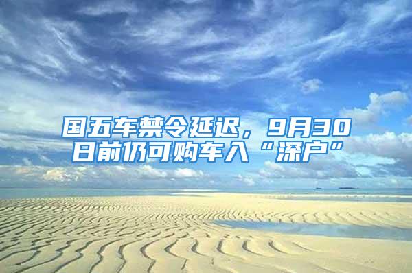 国五车禁令延迟，9月30日前仍可购车入“深户”